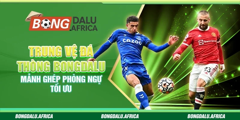 Trung Vệ Đá Thòng Bongdalu - Mảnh Ghép Phòng Ngự Tối Ưu